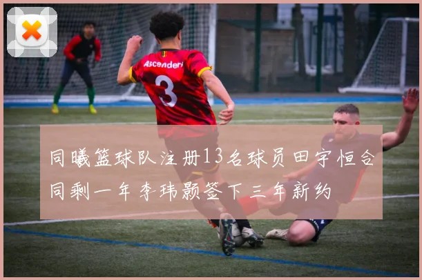 同曦篮球队注册13名球员田宇恒合同剩一年李玮颢签下三年新约