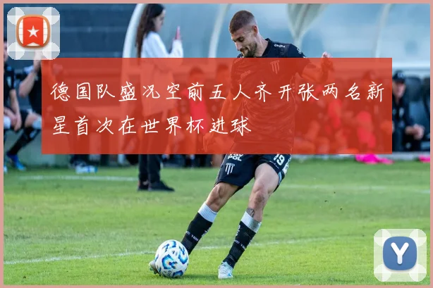 德国队盛况空前五人齐开张两名新星首次在世界杯进球
