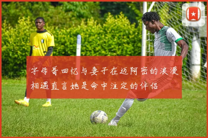 字母哥回忆与妻子在迈阿密的浪漫相遇直言她是命中注定的伴侣