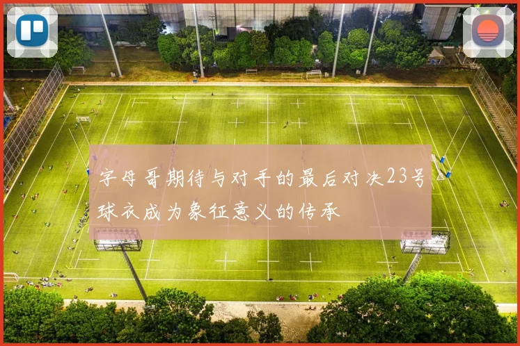 字母哥期待与对手的最后对决23号球衣成为象征意义的传承