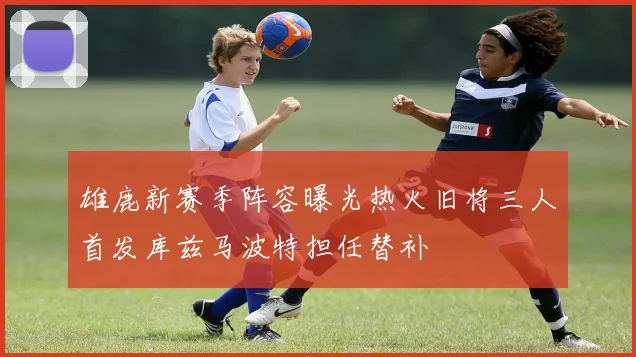 雄鹿新赛季阵容曝光热火旧将三人首发库兹马波特担任替补
