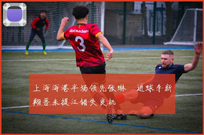 上海海港半场领先张琳芃进球李新翔吾米提江错失良机