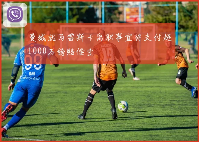 曼城就马雷斯卡离职事宜将支付超1000万镑赔偿金