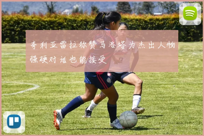 夸利亚雷拉称赞马洛塔为杰出人物强硬对话也能接受