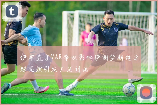 伊布直言VAR争议影响伊朗梦断绝杀球无效引发广泛讨论