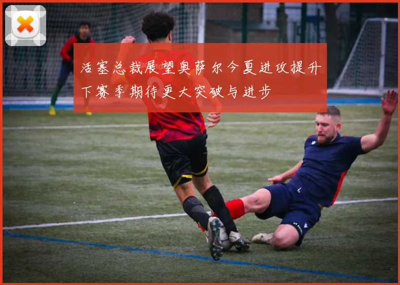 活塞总裁展望奥萨尔今夏进攻提升下赛季期待更大突破与进步