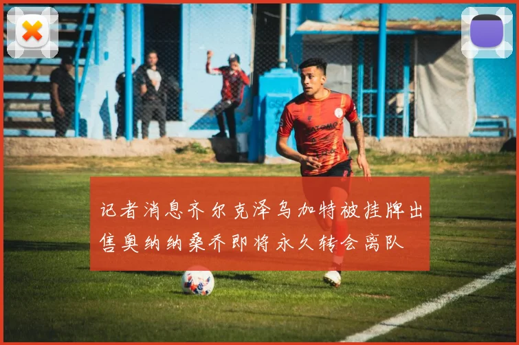 记者消息齐尔克泽乌加特被挂牌出售奥纳纳桑乔即将永久转会离队
