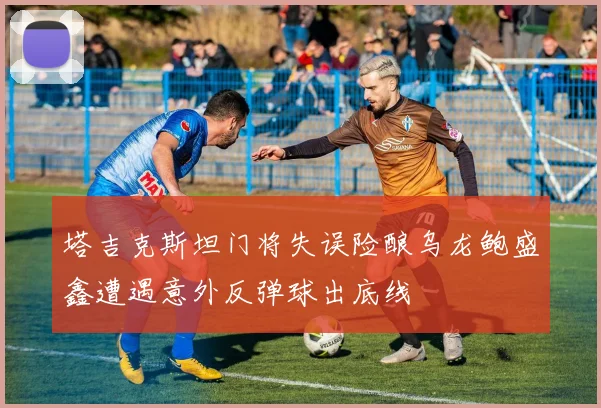 塔吉克斯坦门将失误险酿乌龙鲍盛鑫遭遇意外反弹球出底线