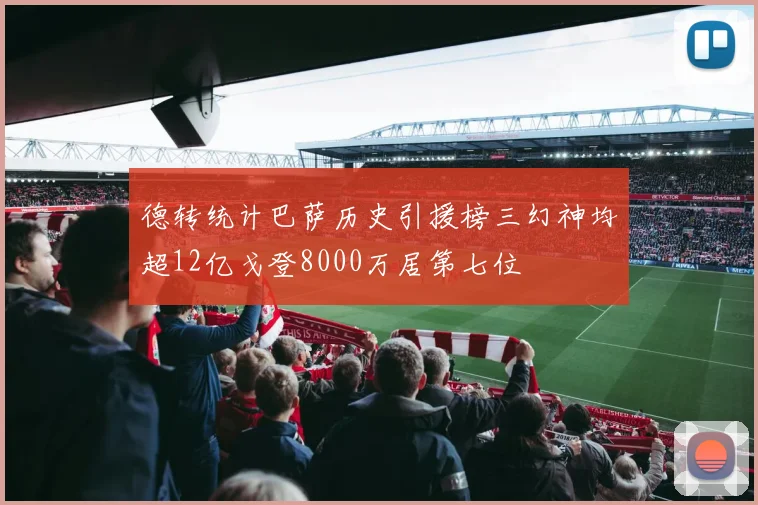 德转统计巴萨历史引援榜三幻神均超12亿戈登8000万居第七位