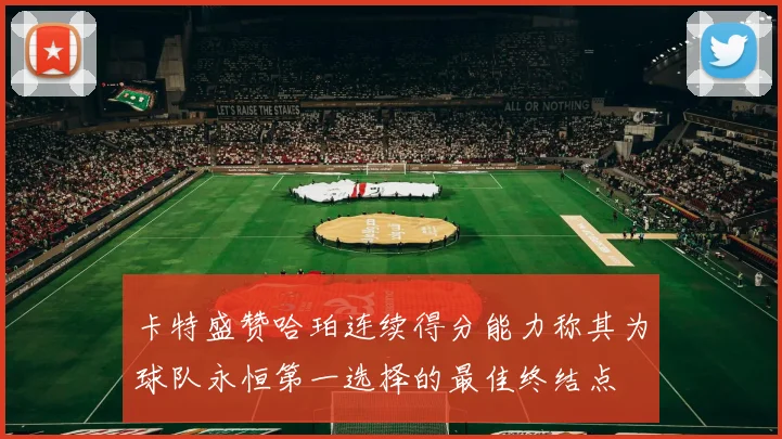 卡特盛赞哈珀连续得分能力称其为球队永恒第一选择的最佳终结点