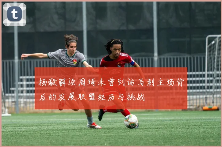 杨毅解读周琦未曾到访马刺主场背后的发展联盟经历与挑战