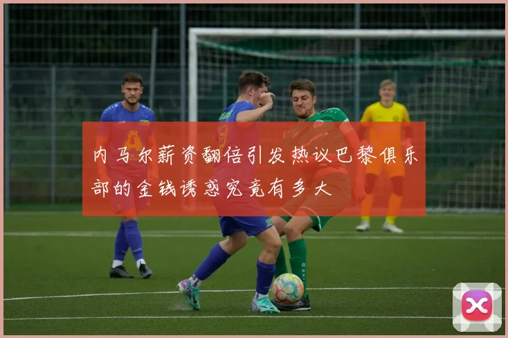 内马尔薪资翻倍引发热议巴黎俱乐部的金钱诱惑究竟有多大