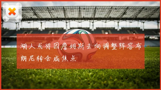 湖人或将因詹姆斯去向调整阵容布朗尼转会成焦点