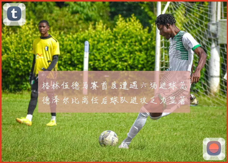 格林伍德马赛首度遭遇六场进球荒德泽尔比离任后球队进攻乏力显著