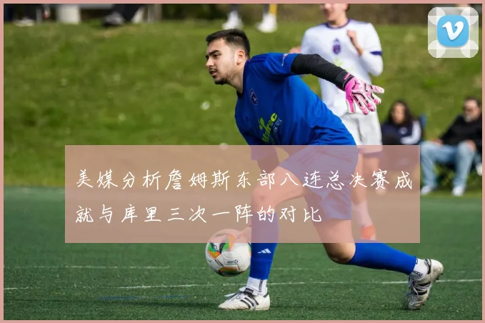 美媒分析詹姆斯东部八连总决赛成就与库里三次一阵的对比
