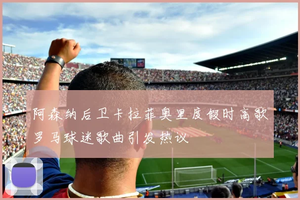 阿森纳后卫卡拉菲奥里度假时高歌罗马球迷歌曲引发热议
