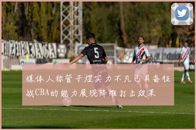 媒体人称管子煜实力不凡已具备征战CBA的能力展现降维打击效果