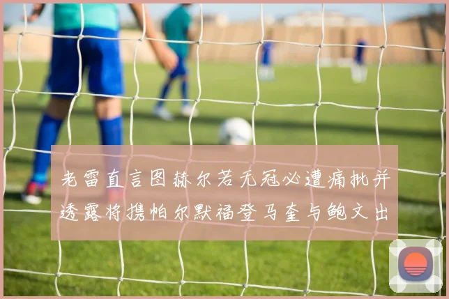 老雷直言图赫尔若无冠必遭痛批并透露将携帕尔默福登马奎与鲍文出战