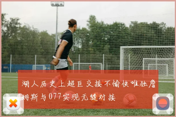 湖人历史上超巨交接不愉快唯独詹姆斯与077实现无缝对接