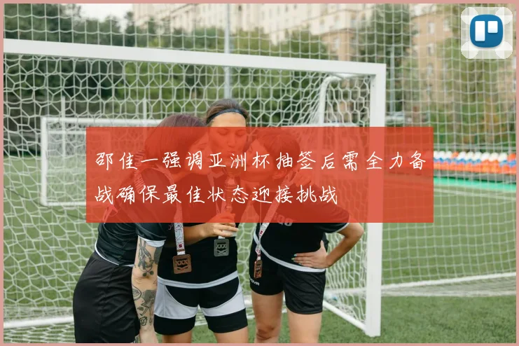 邵佳一强调亚洲杯抽签后需全力备战确保最佳状态迎接挑战