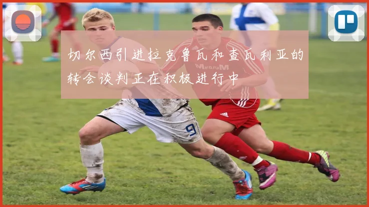 切尔西引进拉克鲁瓦和查瓦利亚的转会谈判正在积极进行中