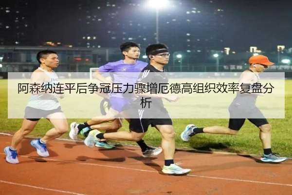 阿森纳连平后争冠压力骤增厄德高组织效率复盘分析